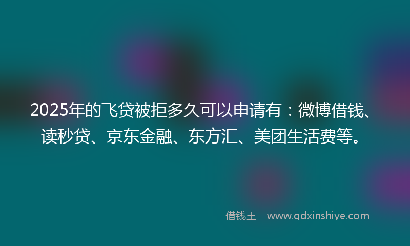 2025年的飞贷被拒多久可以申请有：微博借钱、读秒贷、京东金融、东方汇、美团生活费等。
