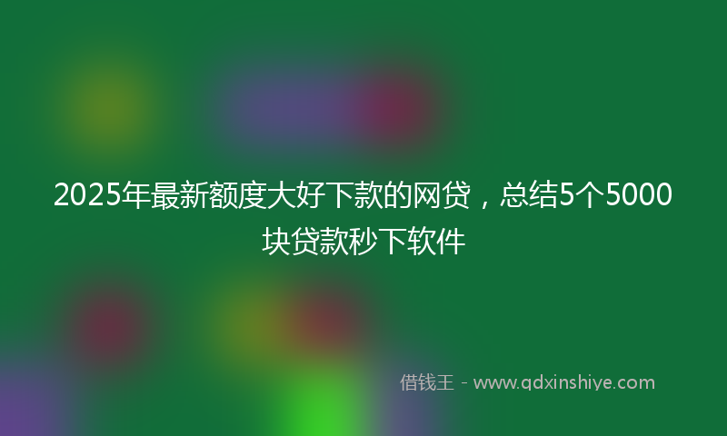 2025年最新额度大好下款的网贷，总结5个5000块贷款秒下软件