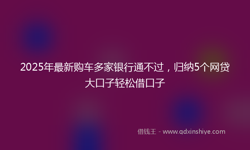 2025年最新购车多家银行通不过，归纳5个网贷大口子轻松借口子