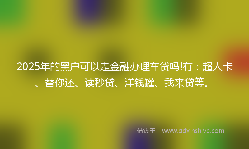 2025年的黑户可以走金融办理车贷吗!有：超人卡、替你还、读秒贷、洋钱罐、我来贷等。