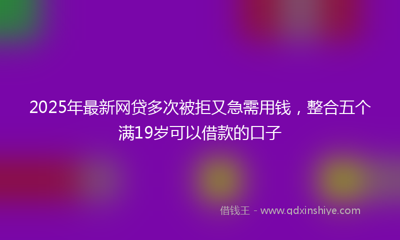 2025年最新网贷多次被拒又急需用钱，整合五个满19岁可以借款的口子