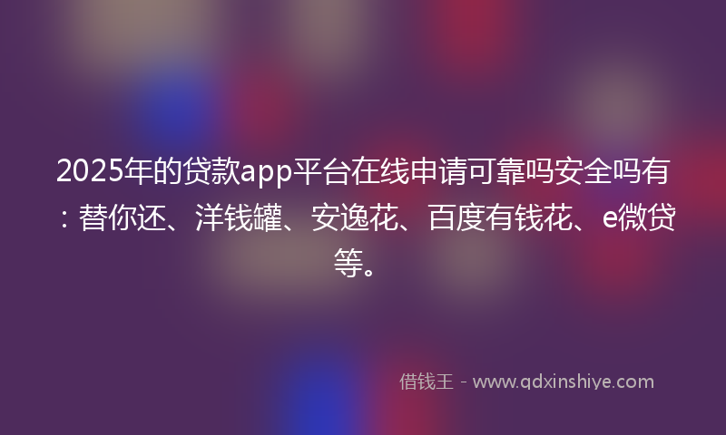 2025年的贷款app平台在线申请可靠吗安全吗有：替你还、洋钱罐、安逸花、百度有钱花、e微贷等。