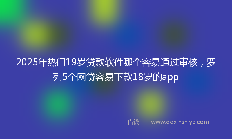 2025年热门19岁贷款软件哪个容易通过审核，罗列5个网贷容易下款18岁的app