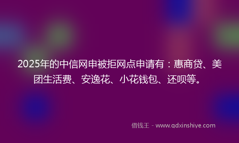 2025年的中信网申被拒网点申请有：惠商贷、美团生活费、安逸花、小花钱包、还呗等。