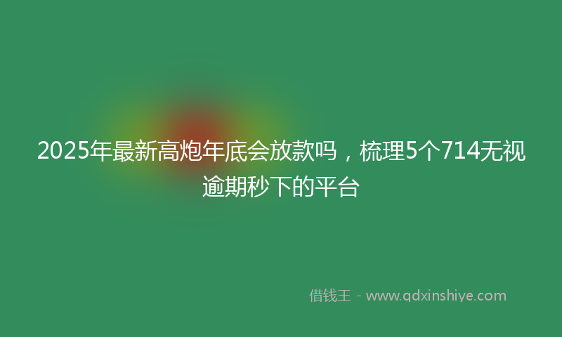 2025年最新高炮年底会放款吗，梳理5个714无视逾期秒下的平台
