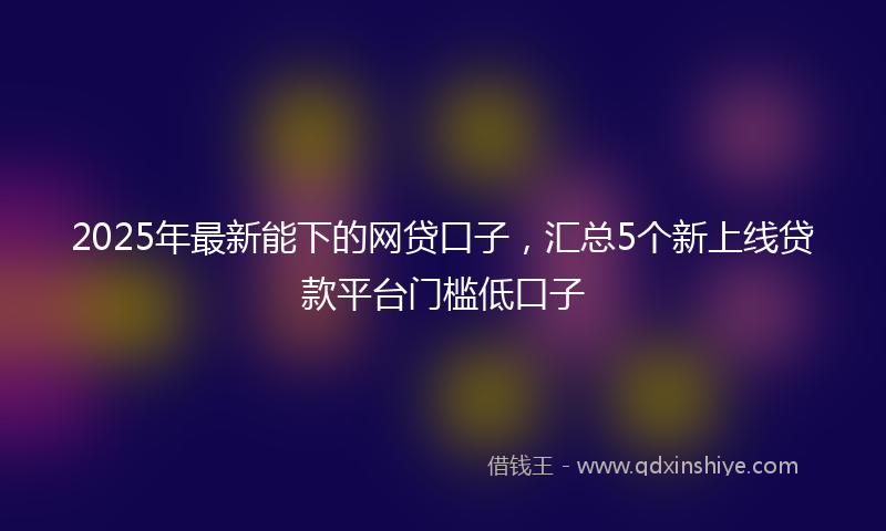 2025年最新能下的网贷口子，汇总5个新上线贷款平台门槛低口子