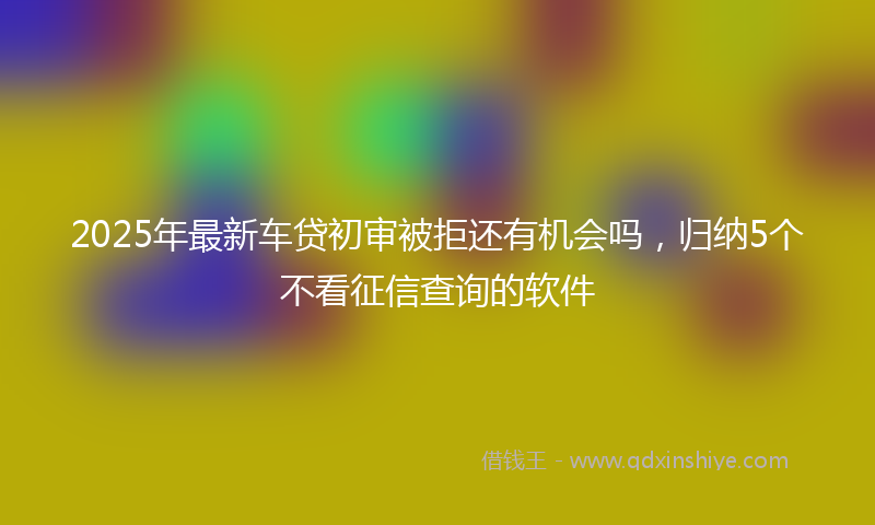 2025年最新车贷初审被拒还有机会吗，归纳5个不看征信查询的软件