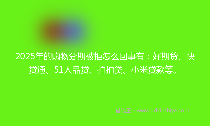2025年的购物分期被拒怎么回事有：好期贷、快贷通、51人品贷、拍拍贷、小米贷款等。