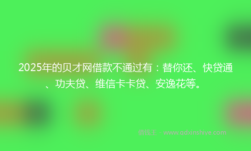 2025年的贝才网借款不通过有：替你还、快贷通、功夫贷、维信卡卡贷、安逸花等。