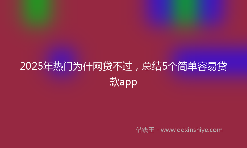 2025年热门为什网贷不过，总结5个简单容易贷款app