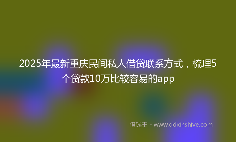 2025年最新重庆民间私人借贷联系方式，梳理5个贷款10万比较容易的app