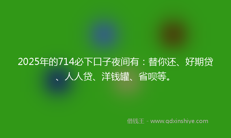 2025年的714必下口子夜间有：替你还、好期贷、人人贷、洋钱罐、省呗等。