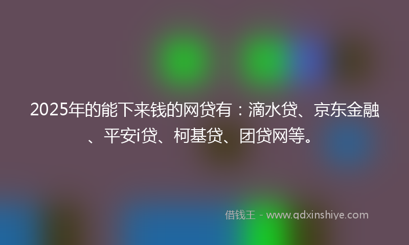 2025年的能下来钱的网贷有：滴水贷、京东金融、平安i贷、柯基贷、团贷网等。