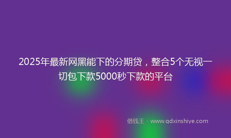2025年最新网黑能下的分期贷，整合5个无视一切包下款5000秒下款的平台