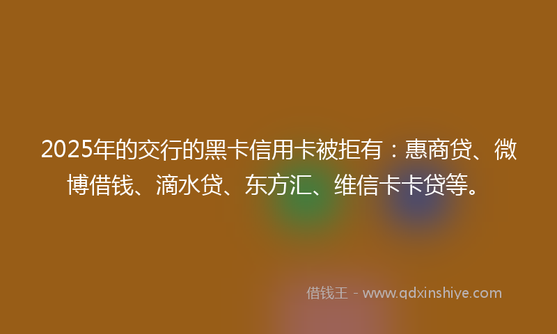 2025年的交行的黑卡信用卡被拒有：惠商贷、微博借钱、滴水贷、东方汇、维信卡卡贷等。