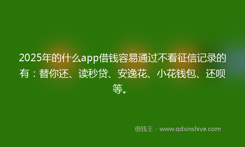 2025年的什么app借钱容易通过不看征信记录的有：替你还、读秒贷、安逸花、小花钱包、还呗等。