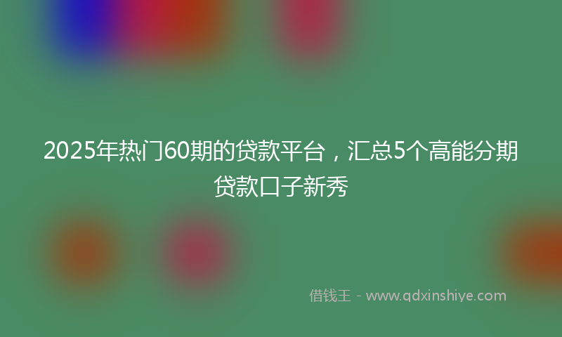 2025年热门60期的贷款平台，汇总5个高能分期贷款口子新秀