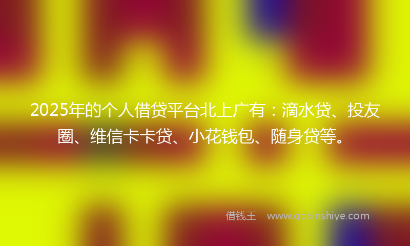 2025年的个人借贷平台北上广有：滴水贷、投友圈、维信卡卡贷、小花钱包、随身贷等。