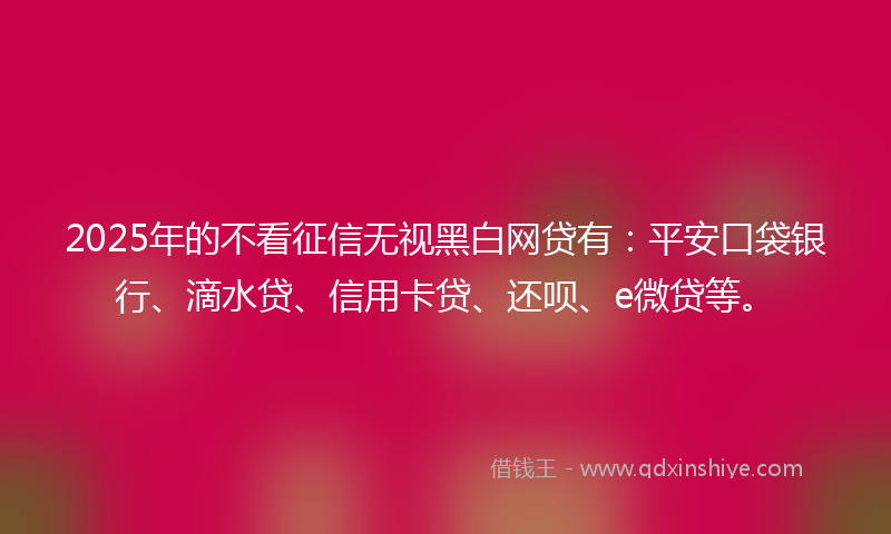 2025年的不看征信无视黑白网贷有：平安口袋银行、滴水贷、信用卡贷、还呗、e微贷等。