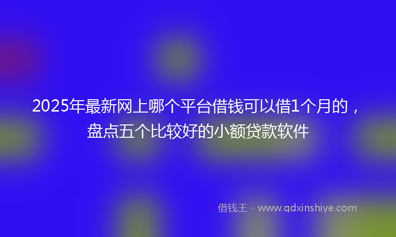 2025年最新网上哪个平台借钱可以借1个月的，盘点五个比较好的小额贷款软件