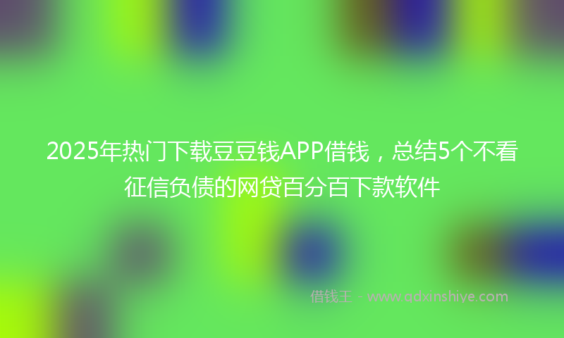 2025年热门下载豆豆钱APP借钱，总结5个不看征信负债的网贷百分百下款软件
