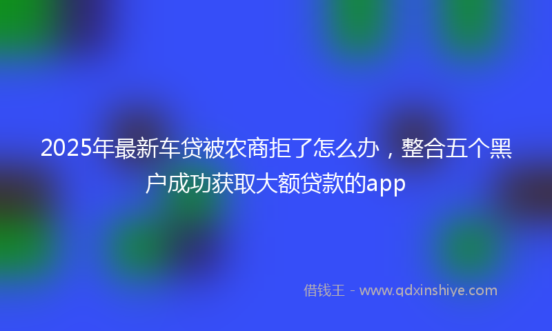 2025年最新车贷被农商拒了怎么办，整合五个黑户成功获取大额贷款的app