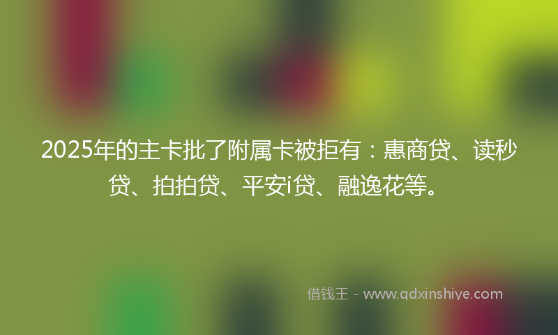2025年的主卡批了附属卡被拒有：惠商贷、读秒贷、拍拍贷、平安i贷、融逸花等。