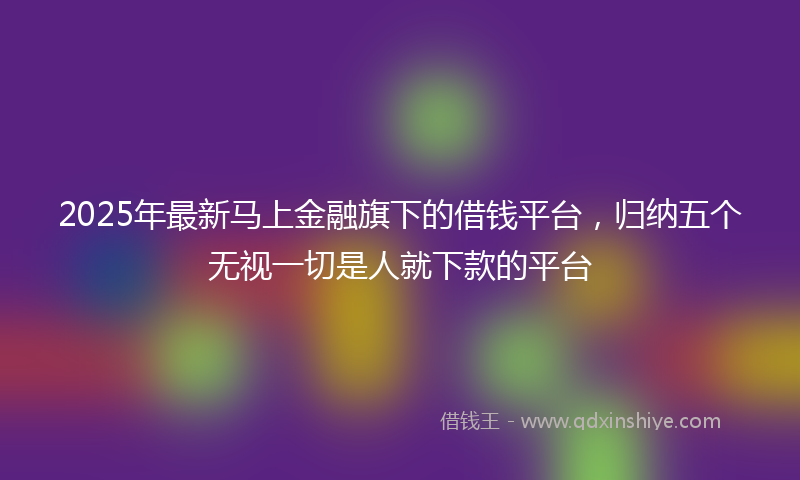 2025年最新马上金融旗下的借钱平台,归纳五个无视一切是人就下款的平台