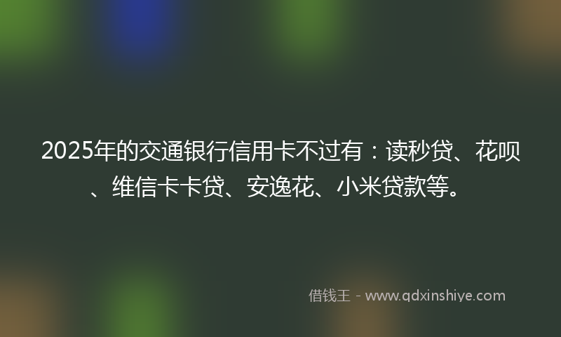 2025年的交通银行信用卡不过有：读秒贷、花呗、维信卡卡贷、安逸花、小米贷款等。