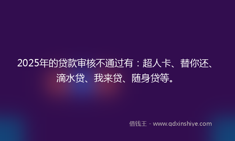2025年的贷款审核不通过有：超人卡、替你还、滴水贷、我来贷、随身贷等。