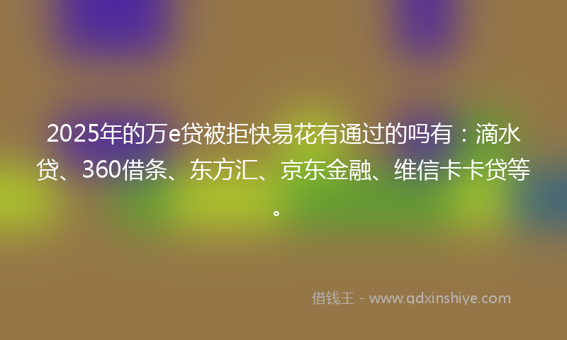2025年的万e贷被拒快易花有通过的吗有：滴水贷、360借条、东方汇、京东金融、维信卡卡贷等。
