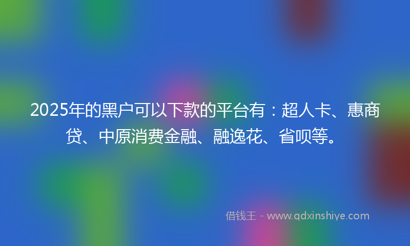 2025年的黑户可以下款的平台有:超人卡、惠商贷、中原消费金融、融逸花、省呗等。