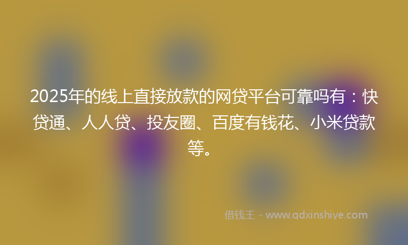 2025年的线上直接放款的网贷平台可靠吗有：快贷通、人人贷、投友圈、百度有钱花、小米贷款等。