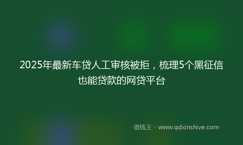 2025年最新车贷人工审核被拒，梳理5个黑征信也能贷款的网贷平台