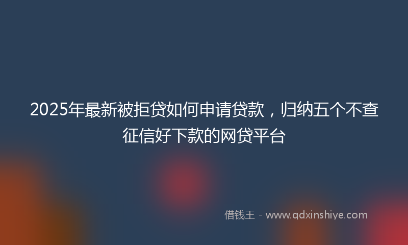 2025年最新被拒贷如何申请贷款，归纳五个不查征信好下款的网贷平台