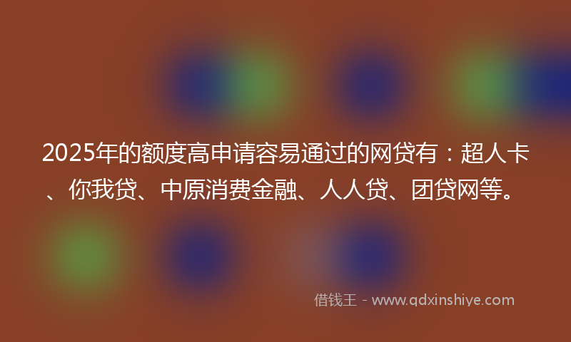 2025年的额度高申请容易通过的网贷有：超人卡、你我贷、中原消费金融、人人贷、团贷网等。