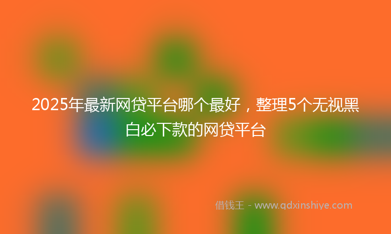 2025年最新网贷平台哪个最好，整理5个无视黑白必下款的网贷平台