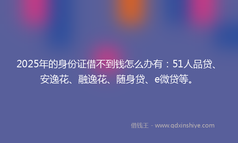2025年的身份证借不到钱怎么办有：51人品贷、安逸花、融逸花、随身贷、e微贷等。