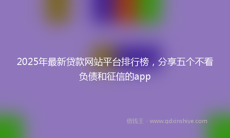 2025年最新贷款网站平台排行榜，分享五个不看负债和征信的app