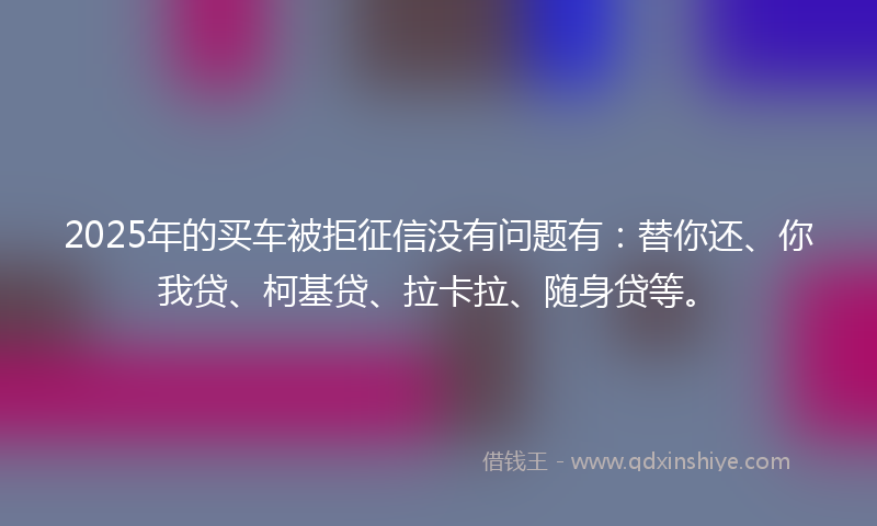 2025年的买车被拒征信没有问题有：替你还、你我贷、柯基贷、拉卡拉、随身贷等。