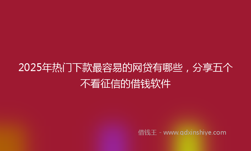 2025年热门下款最容易的网贷有哪些，分享五个不看征信的借钱软件