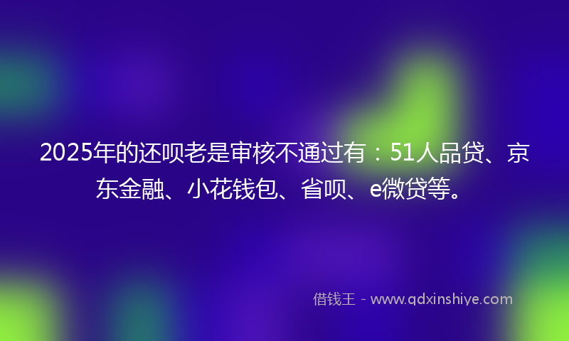 2025年的还呗老是审核不通过有：51人品贷、京东金融、小花钱包、省呗、e微贷等。