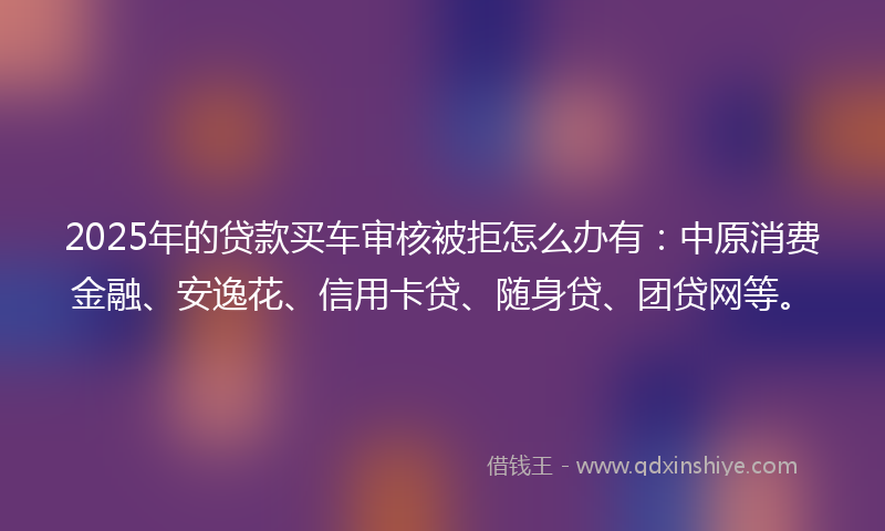 2025年的贷款买车审核被拒怎么办有：中原消费金融、安逸花、信用卡贷、随身贷、团贷网等。