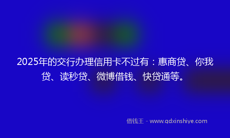 2025年的交行办理信用卡不过有：惠商贷、你我贷、读秒贷、微博借钱、快贷通等。