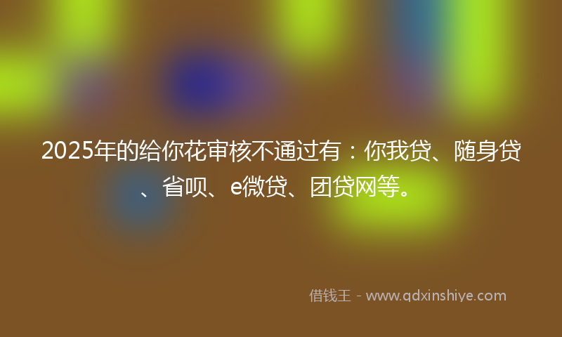 2025年的给你花审核不通过有：你我贷、随身贷、省呗、e微贷、团贷网等。