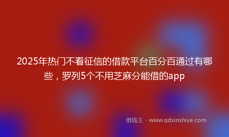 2025年热门不看征信的借款平台百分百通过有哪些，罗列5个不用芝麻分能借的app