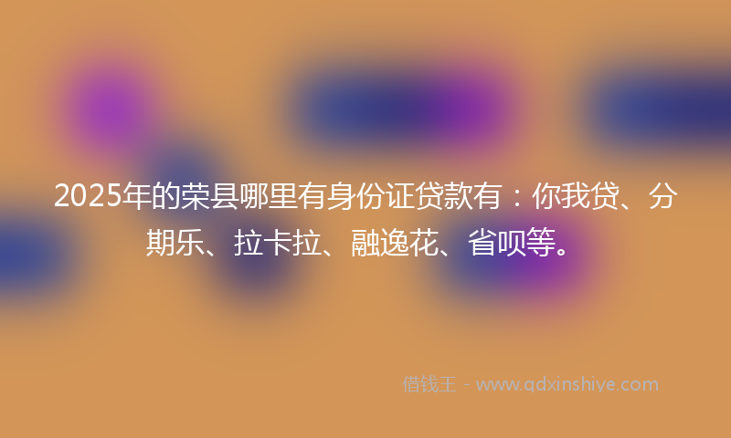 2025年的荣县哪里有身份证贷款有：你我贷、分期乐、拉卡拉、融逸花、省呗等。