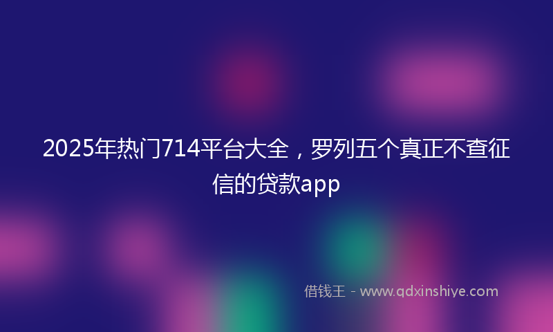 2025年热门714平台大全，罗列五个真正不查征信的贷款app