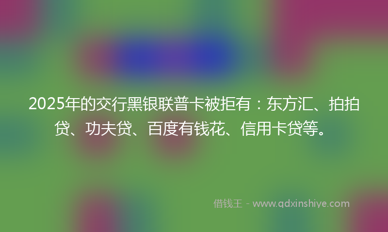 2025年的交行黑银联普卡被拒有：东方汇、拍拍贷、功夫贷、百度有钱花、信用卡贷等。