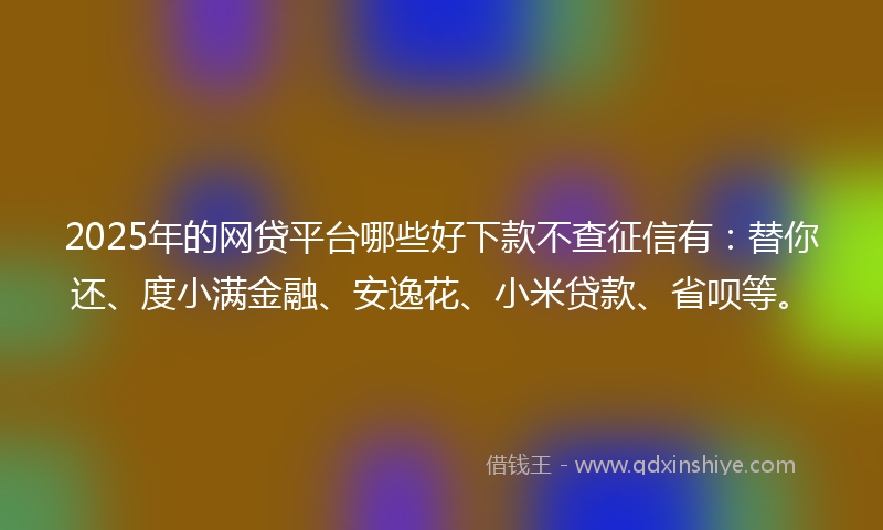 2025年的网贷平台哪些好下款不查征信有：替你还、度小满金融、安逸花、小米贷款、省呗等。